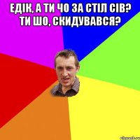 Едік, а ти чо за стіл сів? ти шо, скидувався? 