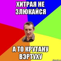 хитрая не злюкайся а то крутану вэртуху