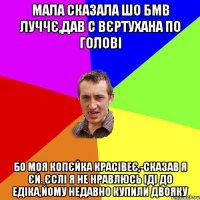 Мала сказала шо БМВ луччє,дав с вєртухана по голові Бо моя Копєйка красівеє,-сказав я єй. Єслі я не нравлюсь іді до Едіка,йому недавно купили двояку