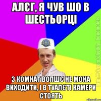 алєг, я чув шо в шестьорці з комнат вопшє не мона виходити, і в туалєті камери стоять