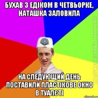 Бухав з Едіком в четвьорке, Наташка заловила На следующий день поставили пластікове окно в туалєті