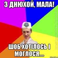 З ДНЮХОЙ, МАЛА! ШОБ ХОТIЛОСЬ I МОГЛОСЯ....