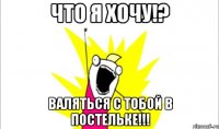 Что я хочу!? Валяться с тобой в постельке!!!