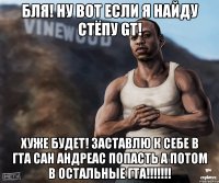 Бля! Ну вот если я найду стёпу gt! Хуже будет! Заставлю к себе в гта сан андреас попасть а потом в остальные гта!!!!!!!