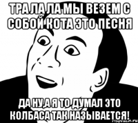 Тра ла ла мы везем с собой кота это песня Да ну,а я то думал это колбаса так называется!