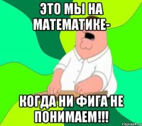 это мы на математике- когда ни фига не понимаем!!!