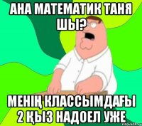 Ана математик Таня шы? менің классымдағы 2 қыз надоел уже