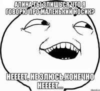 Алина ты злишься что я говорю про маленький носик? неееет, не злюсь,конечно неееет...