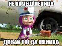 не хочеш лечица довай тогда женица