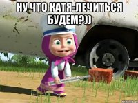 Ну что Катя-лечиться будем?)) 