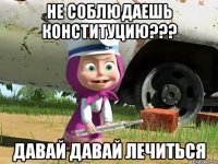 НЕ СОБЛЮДАЕШЬ КОНСТИТУЦИЮ??? ДАВАЙ ДАВАЙ ЛЕЧИТЬСЯ