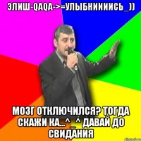 Элиш-Qaqa->=Улыбниииись_)) мозг отключился? тогда скажи ка...^_^ давай до свидания