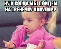 Ну и когда мы пойдем на тренечку Нануля?? 