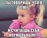 ТЫ ГОВОРИШЬ, ЧТО Я УТЮГ И СЧИТАЕШЬ СЕБЯ НОРМАЛЬНЫМ!?