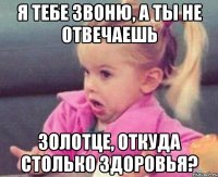 я тебе звоню, а ты не отвечаешь золотце, откуда столько здоровья?