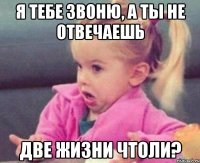 я тебе звоню, а ты не отвечаешь две жизни чтоли?