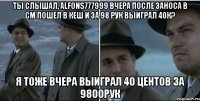 ты слышал, Alfons777999 вчера после заноса в СМ пошел в кеш и за 98 рук выиграл 40К? я тоже вчера выиграл 40 центов за 9800рук