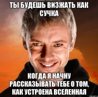 Ты будешь визжать как сучка когда я начну рассказывать тебе о том, как устроена Вселенная