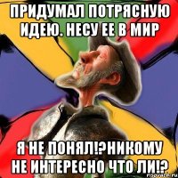 Придумал потрясную идею. Несу ее в мир я не понял!?Никому не интересно что ли!?