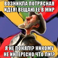 Возникла потрясная идея! Вещаю ее в мир Я не понял!? Никому не интересно что ли!?