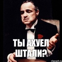 ТЫ АХУЕЛ ШТАЛИ?