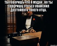 Ты говоришь что я мудак , но ты говоришь это без уважения достойного твоего отца. 