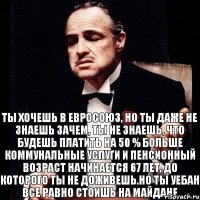 Ты хочешь в Евросоюз, но ты даже не знаешь зачем, ты не знаешь, что будешь платить на 50 % больше коммунальные услуги и пенсионный возраст начинается 67 лет, до которого ты не доживешь.Но ты уебан все равно стоишь на майдане