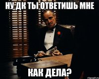 НУ ДК ТЫ ОТВЕТИШЬ МНЕ КАК ДЕЛА?