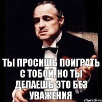 Ты просишь поиграть с тобой, но ты делаешь это без уважения