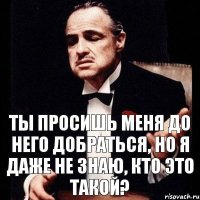 Ты просишь меня до него добраться, но я даже не знаю, кто это такой?