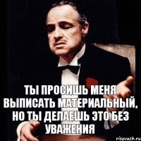 ТЫ ПРОСИШЬ МЕНЯ ВЫПИСАТЬ МАТЕРИАЛЬНЫЙ, НО ТЫ ДЕЛАЕШЬ ЭТО БЕЗ УВАЖЕНИЯ