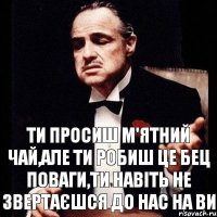 ти просиш м'ятний чай,але ти робиш це бец поваги,ти навіть не звертаєшся до нас на ви