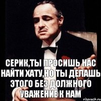 Серик,ты просишь нас найти хату,но ты делашь этого без должного уважение к нам