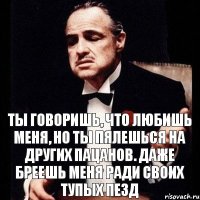 ТЫ ГОВОРИШЬ, ЧТО ЛЮБИШЬ МЕНЯ, НО ТЫ ПЯЛЕШЬСЯ НА ДРУГИХ ПАЦАНОВ. ДАЖЕ БРЕЕШЬ МЕНЯ РАДИ СВОИХ ТУПЫХ ПЕЗД