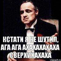 Кстати я не шутил, ага ага ахахахахаха сверху хахаха