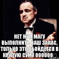 нет ну я магу выполнить ваш закас, только это обойдется в крулую суму 000000€