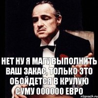 нет ну я магу выполнить ваш закас, только это обойдется в крулую суму 000000 евро