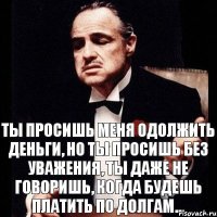 Ты просишь меня одолжить деньги, но ты просишь без уважения, ты даже не говоришь, когда будешь платить по долгам...