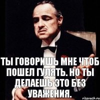 Ты говоришь мне чтоб пошел гулять. Но ты делаешь это без уважения.