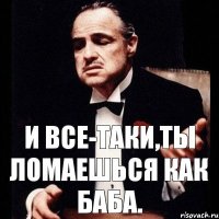 И все-таки,ты ломаешься как БАБА.