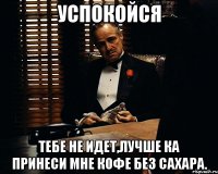 Успокойся тебе не идет,лучше ка принеси мне кофе без сахара.