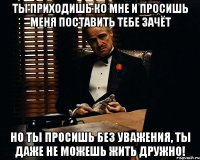 Ты приходишь ко мне и просишь меня поставить тебе зачёт но ты просишь без уважения, ты даже не можешь жить дружно!