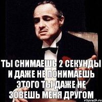 Ты снимаешь 2 секунды и даже не понимаешь этого ты даже не зовешь меня другом