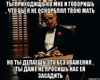 ты приходищь ко мне и говоришь , что бы я не оскорблял твою мать но ты делаешь это без уважения , ты даже не просишь нас ей засадить