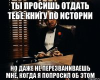 Ты просишь отдать тебе книгу по истории Но даже не перезваниваешь мне, когда я попросил об этом