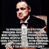 Ты приходишь ко мне в ресторан, приводишь какую то тёлку, кушаешь на моих голодных глазах, просишь выпить, куришь сигареты и засираешь пепельницу, ебешь эту тёлку в туалете, потом обливаешь кончей, не оставил мне чаевых и просишь что бы я тебе желал хорошего дня ?