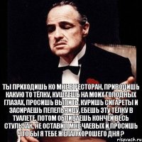 Ты приходишь ко мне в ресторан, приводишь какую то тёлку, кушаешь на моих голодных глазах, просишь выпить, куришь сигареты и засираешь пепельницу, ебешь эту тёлку в туалете, потом обливаешь кончей весь стульчак, не оставил мне чаевых и просишь что бы я тебе желал хорошего дня ?