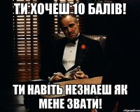 Ти хочеш 10 балів! ти навіть незнаеш як мене звати!