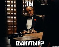 ты ебанутый?