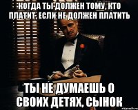 Когда ты должен тому, кто платит, если не должен платить ты не думаешь о своих детях, сынок